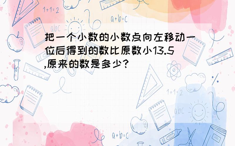 把一个小数的小数点向左移动一位后得到的数比原数小13.5,原来的数是多少?