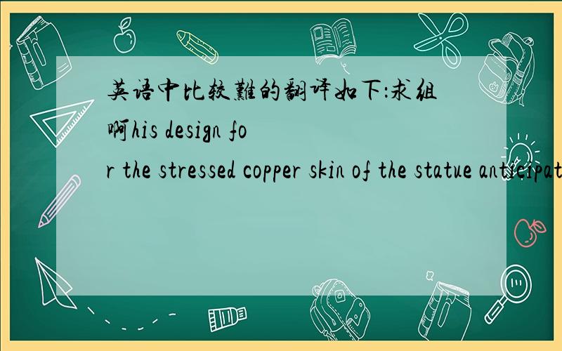 英语中比较难的翻译如下：求组啊his design for the stressed copper skin of the statue anticipated many of the principles utilized in modern aircraft. 如何翻译啊? 注意：句子里面的statue是代指美国的自由女神雕像.