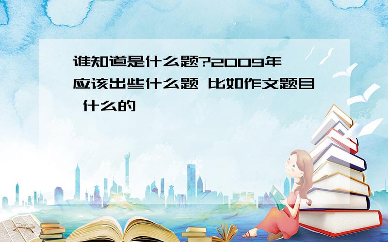 谁知道是什么题?2009年 应该出些什么题 比如作文题目 什么的