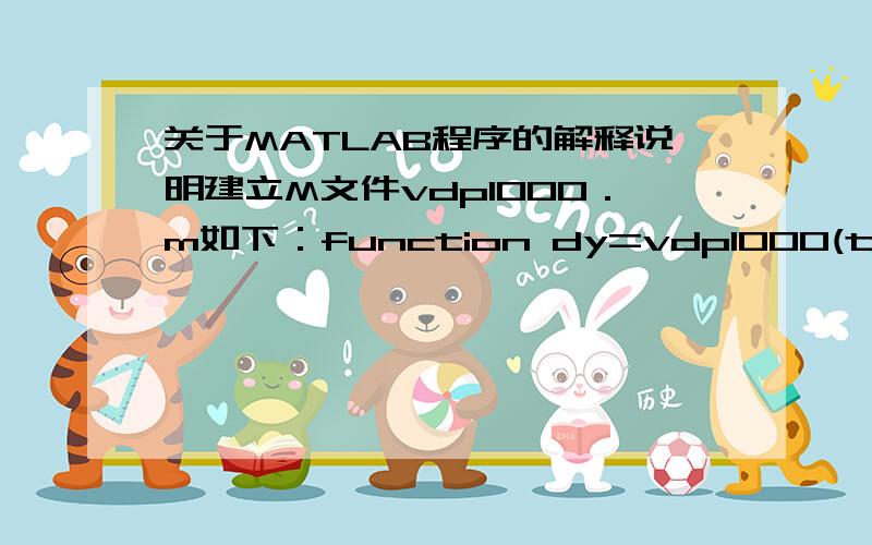 关于MATLAB程序的解释说明建立M文件vdp1000．m如下：function dy=vdp1000(t,y) %.dy=zeros(2,1); %.dy(1)=y(2); %.dy(2)=1000*(1-y(1)^2)*y(2)-y(1);%.．取t0=0,tf=3000,输入命令：[T,Y]=ode15s('vdp1000',[0 3000],[2 0]); plot(T,Y(:,1),'-')