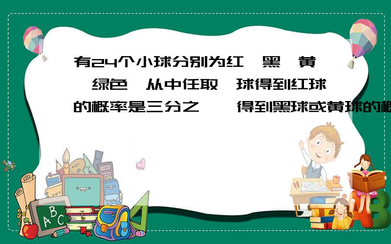 有24个小球分别为红,黑,黄,绿色,从中任取一球得到红球的概率是三分之一,得到黑球或黄球的概率是十二分之五,得到黄球或绿球的概率也是十二分之五,求得到黑球,黄球,绿球的概率分别是多