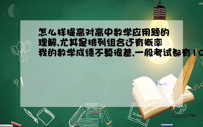 怎么样提高对高中数学应用题的理解,尤其是排列组合还有概率我的数学成绩不算很差,一般考试都有100分-110分左右（150分）左右,但是排列组合相关的应用题就很差,总是在理解上有偏差还有