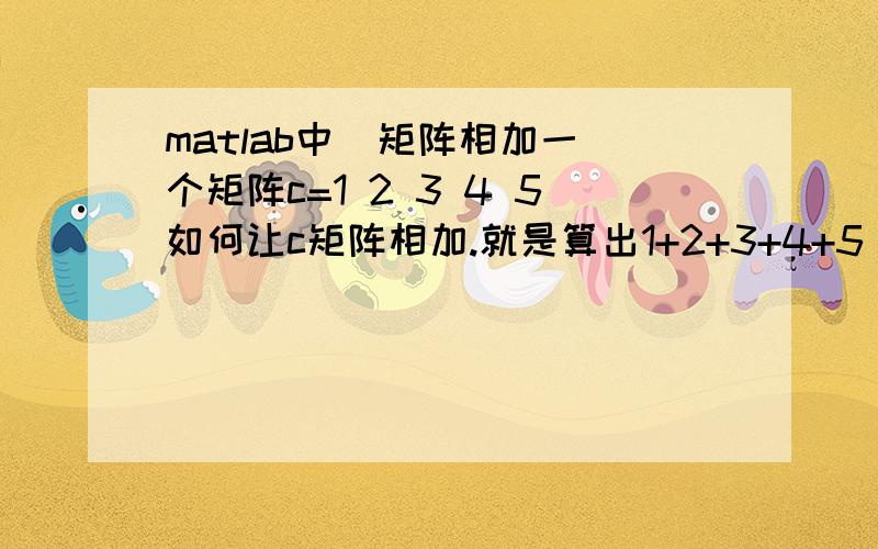 matlab中  矩阵相加一个矩阵c=1 2 3 4 5如何让c矩阵相加.就是算出1+2+3+4+5