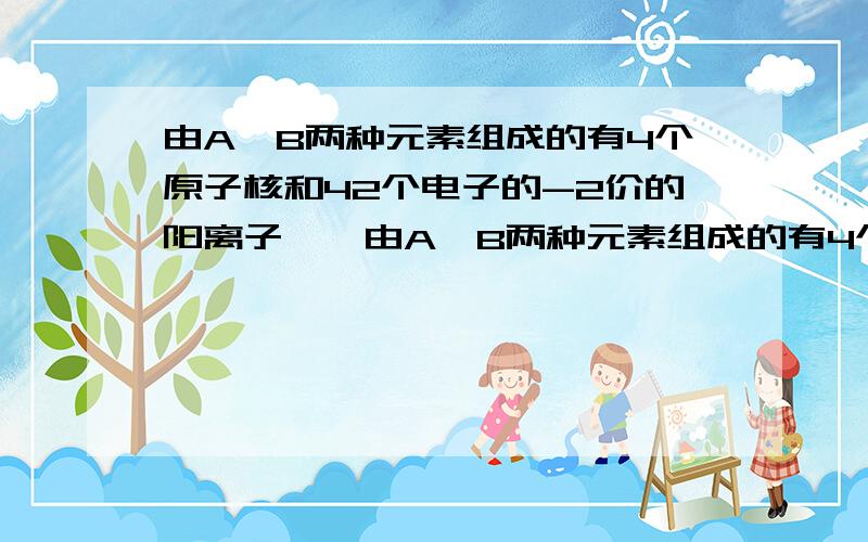 由A、B两种元素组成的有4个原子核和42个电子的-2价的阳离子……由A、B两种元素组成的有4个原子核和42个电子的-2价的阳离子,每1个A元素的核内质子数比B元素核内质子数多8个.此阴离子的符