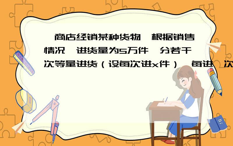 一商店经销某种货物,根据销售情况,进货量为5万件,分若干次等量进货（设每次进x件）,每进一次货需运50元,且在销售完成该货物时立即进货,现以年平均件储存在仓库里,库存费以每件20元计算