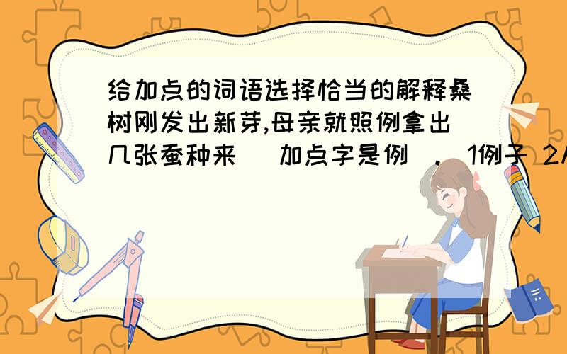 给加点的词语选择恰当的解释桑树刚发出新芽,母亲就照例拿出几张蚕种来 （加点字是例）.（1例子 2从前有过 后来可以仿效的事 3 照常规进行的）李时珍一面行医 一面研究药物（加点字是