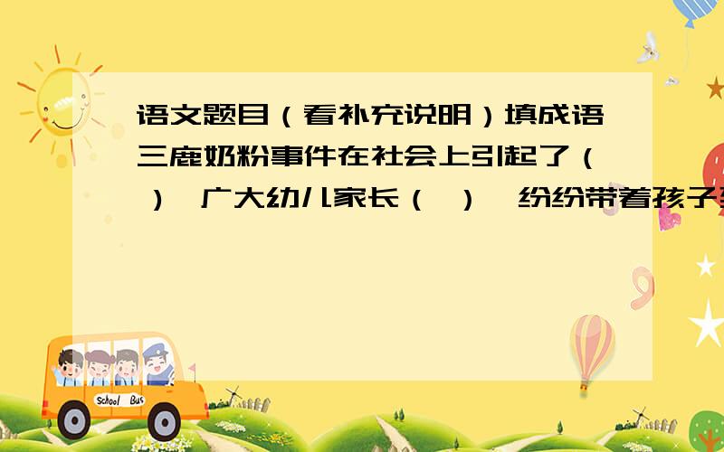 语文题目（看补充说明）填成语三鹿奶粉事件在社会上引起了（ ),广大幼儿家长（ ）,纷纷带着孩子到医院去检查身体.那些结石患儿的父母正日（ ）.这可真是（ ）,那些违法分子可真是（