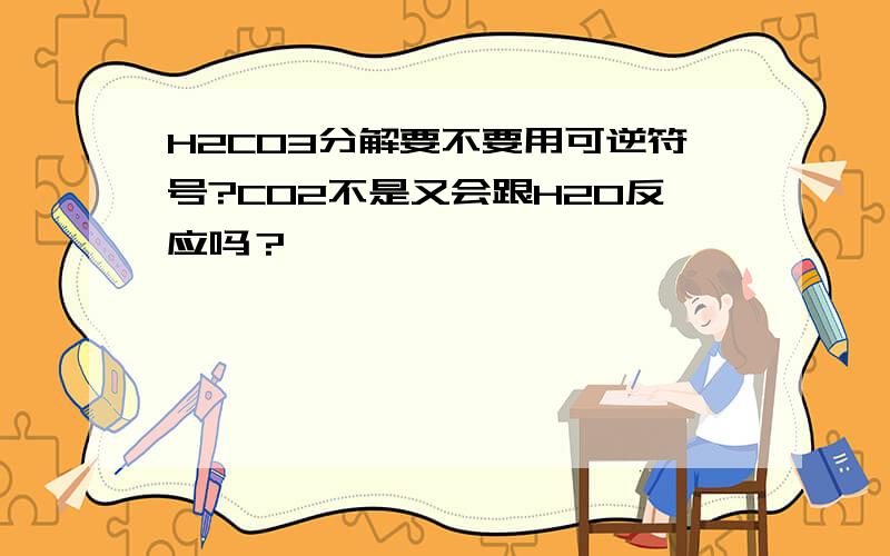 H2CO3分解要不要用可逆符号?CO2不是又会跟H2O反应吗？