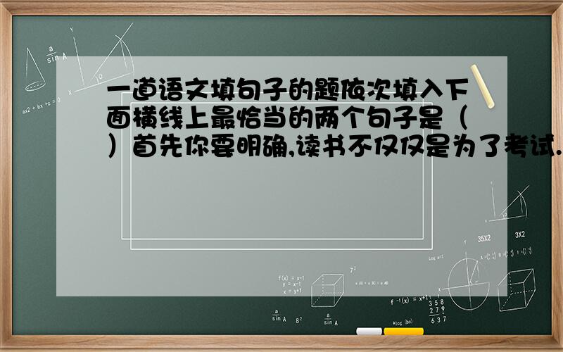 一道语文填句子的题依次填入下面横线上最恰当的两个句子是（）首先你要明确,读书不仅仅是为了考试.因为那样的话你会受到诸多限制,___；从而使你走向读书的死胡同,诸如死记名词术语、