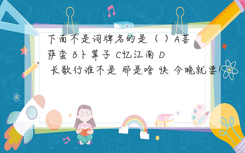 下面不是词牌名的是（ ）A菩萨蛮 B卜算子 C忆江南 D 长歌行谁不是 那是啥 快 今晚就要!