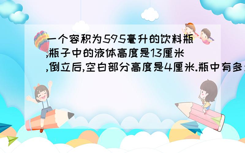 一个容积为595毫升的饮料瓶,瓶子中的液体高度是13厘米,倒立后,空白部分高度是4厘米.瓶中有多少毫升液