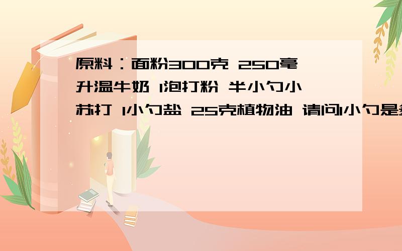 原料：面粉300克 250毫升温牛奶 1泡打粉 半小勺小苏打 1小勺盐 25克植物油 请问1小勺是多少?