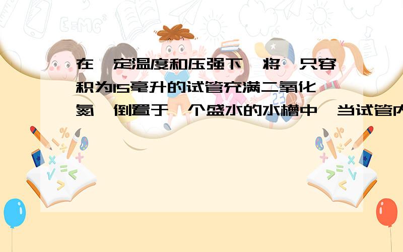 在一定温度和压强下,将一只容积为15毫升的试管充满二氧化氮,倒置于一个盛水的水槽中,当试管内液面上升一定高度不再变化时,在相同条件下再通入氧气,若要使试管内的液面仍保持在原高度