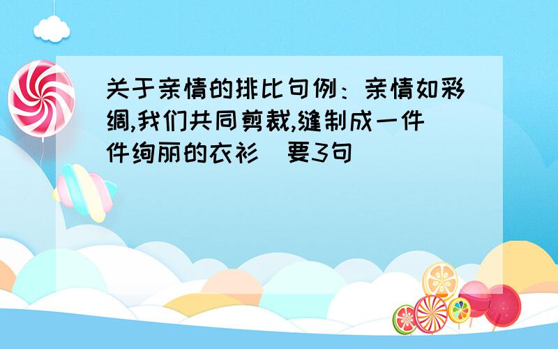 关于亲情的排比句例：亲情如彩绸,我们共同剪裁,缝制成一件件绚丽的衣衫（要3句）