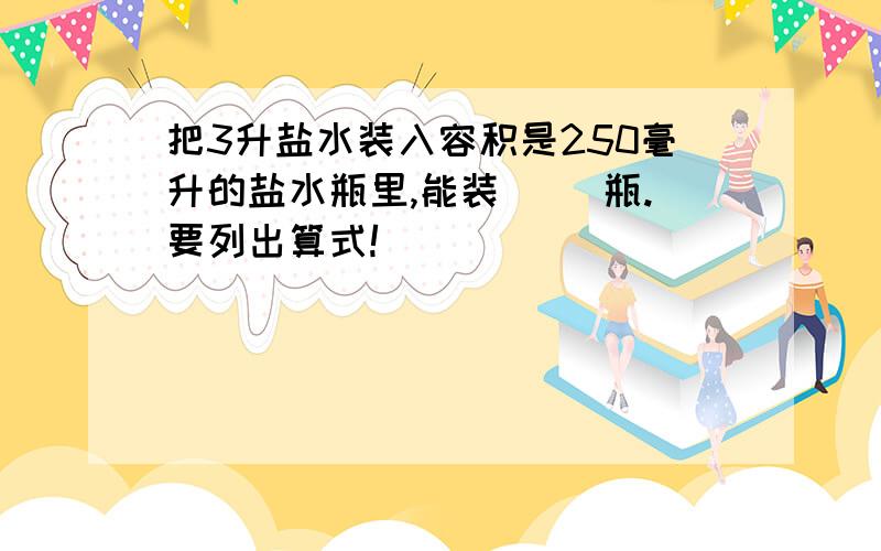 把3升盐水装入容积是250毫升的盐水瓶里,能装（ ）瓶.要列出算式!