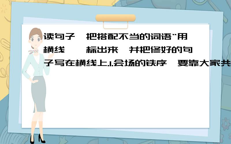 读句子,把搭配不当的词语“用横线''标出来,并把修好的句子写在横线上.1.会场的铁序,要靠大家共同来爱护.2.同学们的脸上洋溢着愉快的心情.该成什么啊?