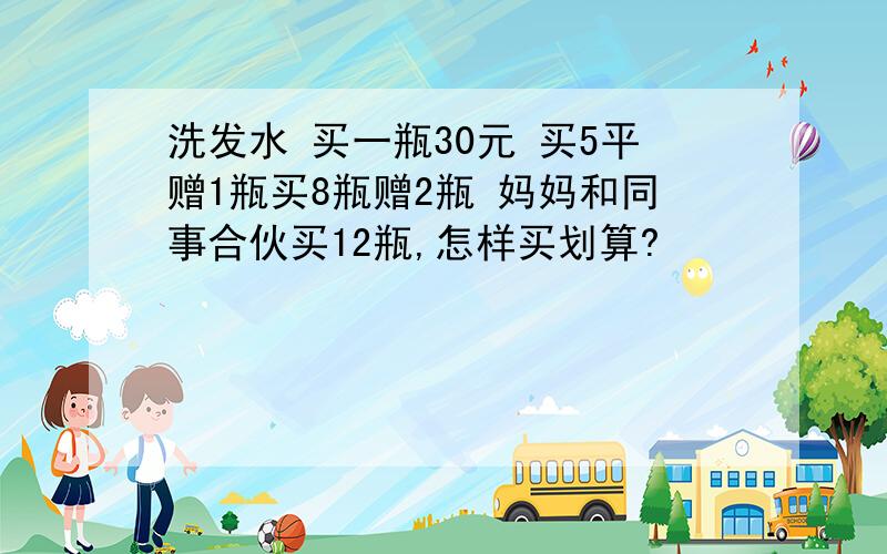 洗发水 买一瓶30元 买5平赠1瓶买8瓶赠2瓶 妈妈和同事合伙买12瓶,怎样买划算?