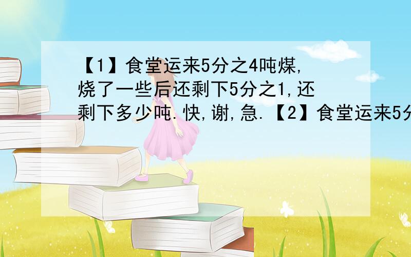 【1】食堂运来5分之4吨煤,烧了一些后还剩下5分之1,还剩下多少吨.快,谢,急.【2】食堂运来5分之4吨煤,烧了4分之1,还剩下多少吨.【3】食堂运来5分之4吨煤,烧了5分之2后,又烧了4分之1吨,还剩下