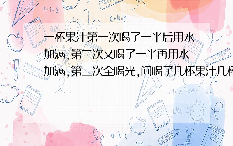 一杯果汁第一次喝了一半后用水加满,第二次又喝了一半再用水加满,第三次全喝光,问喝了几杯果汁几杯水?