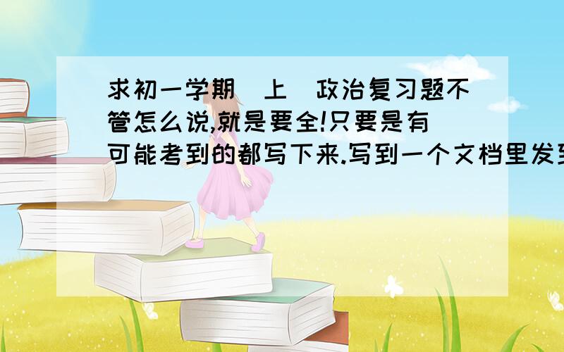 求初一学期（上）政治复习题不管怎么说,就是要全!只要是有可能考到的都写下来.写到一个文档里发到我的邮箱jjcjjc123@yahoo.cn 急