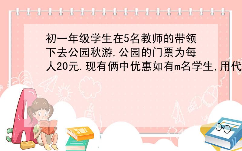 初一年级学生在5名教师的带领下去公园秋游,公园的门票为每人20元.现有俩中优惠如有m名学生,用代数式表示俩中方案优惠案各需多少元