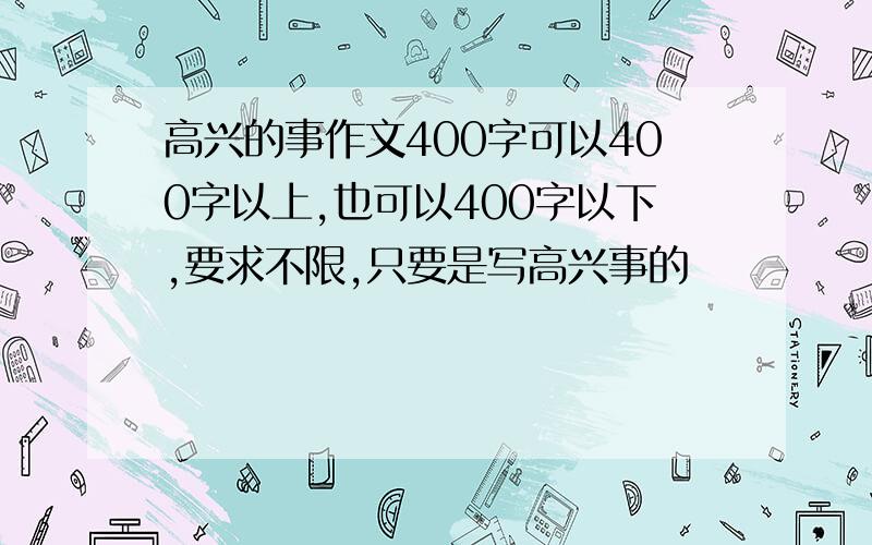 高兴的事作文400字可以400字以上,也可以400字以下,要求不限,只要是写高兴事的