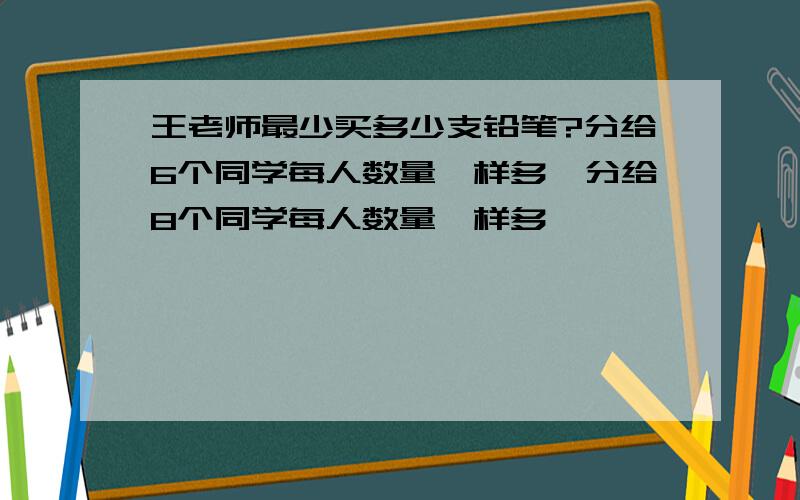 王老师最少买多少支铅笔?分给6个同学每人数量一样多,分给8个同学每人数量一样多