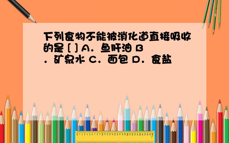 下列食物不能被消化道直接吸收的是 [ ] A．鱼肝油 B．矿泉水 C．面包 D．食盐