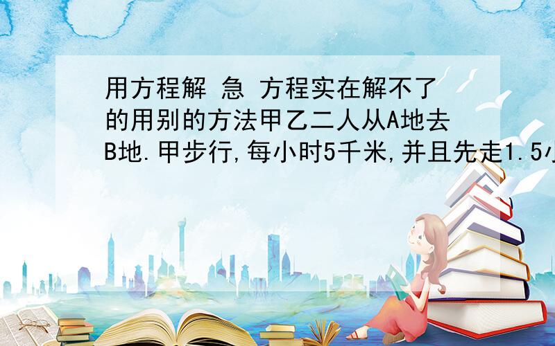 用方程解 急 方程实在解不了的用别的方法甲乙二人从A地去B地.甲步行,每小时5千米,并且先走1.5小时；乙骑自行车,乙走了50分钟两人同时到达B地.问乙每小时骑多少千米?