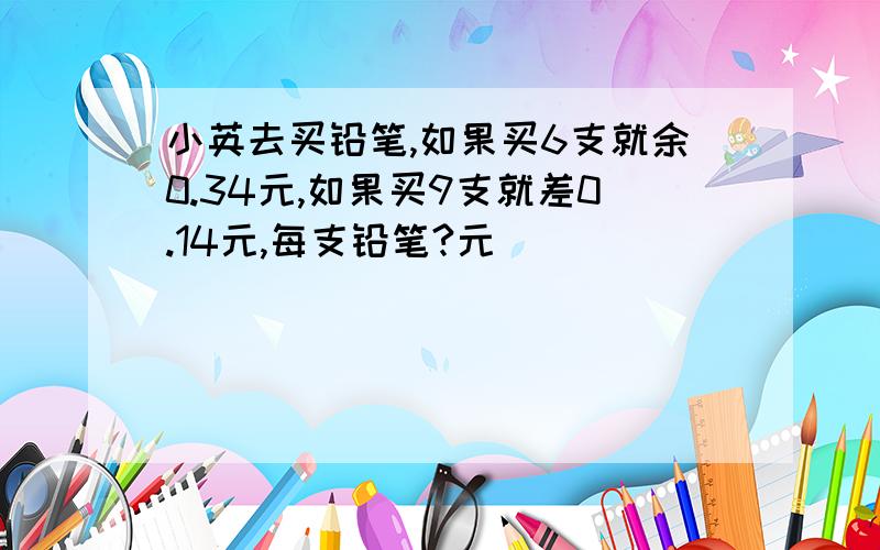 小英去买铅笔,如果买6支就余0.34元,如果买9支就差0.14元,每支铅笔?元