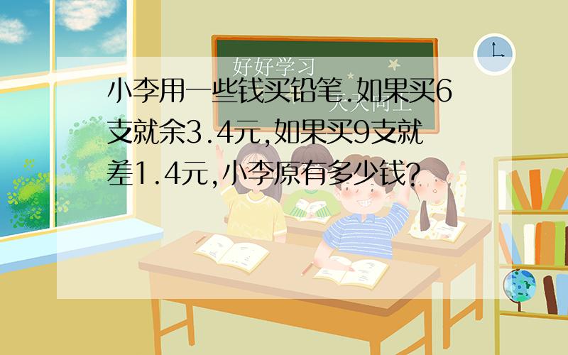 小李用一些钱买铅笔.如果买6支就余3.4元,如果买9支就差1.4元,小李原有多少钱?