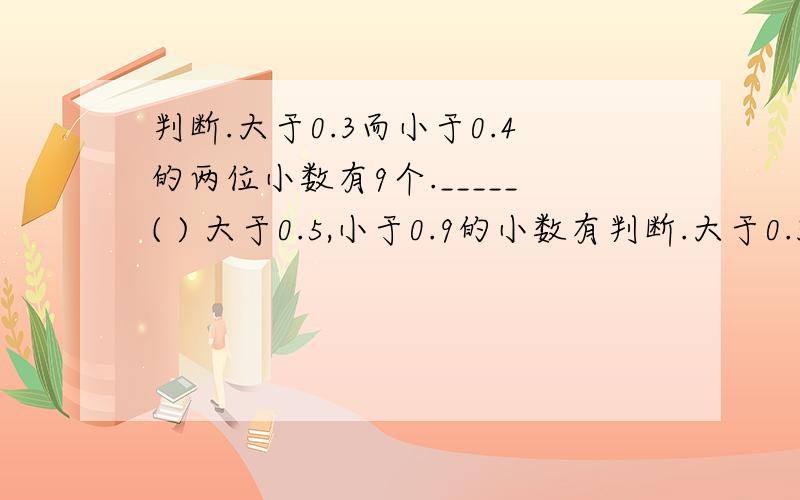 判断.大于0.3而小于0.4的两位小数有9个._____( ) 大于0.5,小于0.9的小数有判断.大于0.3而小于0.4的两位小数有9个._____( )大于0.5,小于0.9的小数有无数个.______( )一个两位小数的近似数是7.6,那么这个