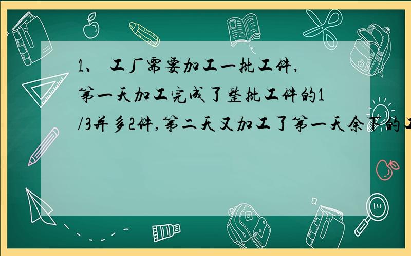 1、 工厂需要加工一批工件,第一天加工完成了整批工件的1/3并多2件,第二天又加工了第一天余下的工件的1/3多2件,……,这样继续下去,过了两个星期,到第14天工作结束时,发现还剩下未加工工件