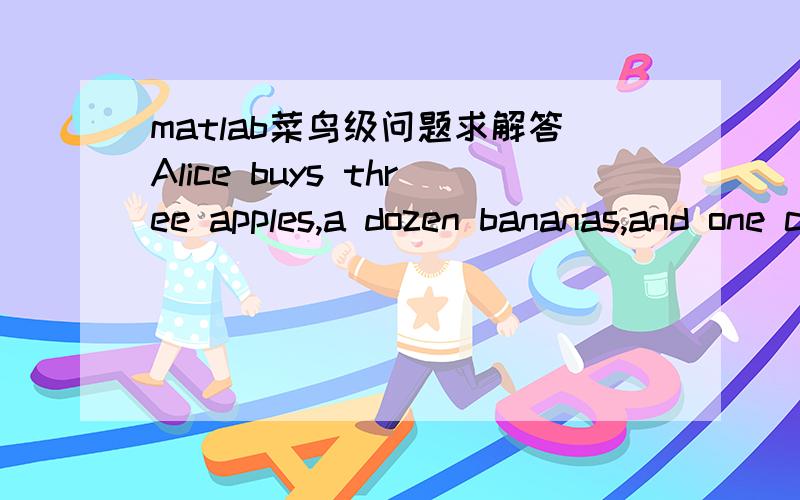 matlab菜鸟级问题求解答Alice buys three apples,a dozen bananas,and one cantaloupe for $2.36.Bob buys a dozen apples and two cantaloupes for $5.26.Carol buys two bananas and three cantaloupes for $2.77.How much do single pieces of each fruit co