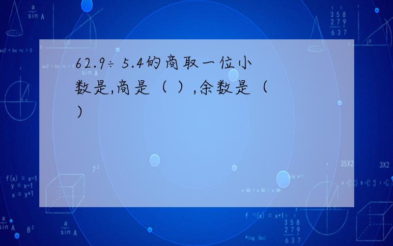 62.9÷5.4的商取一位小数是,商是（ ）,余数是（ ）