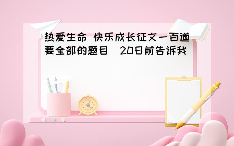 热爱生命 快乐成长征文一百道要全部的题目（20日前告诉我）