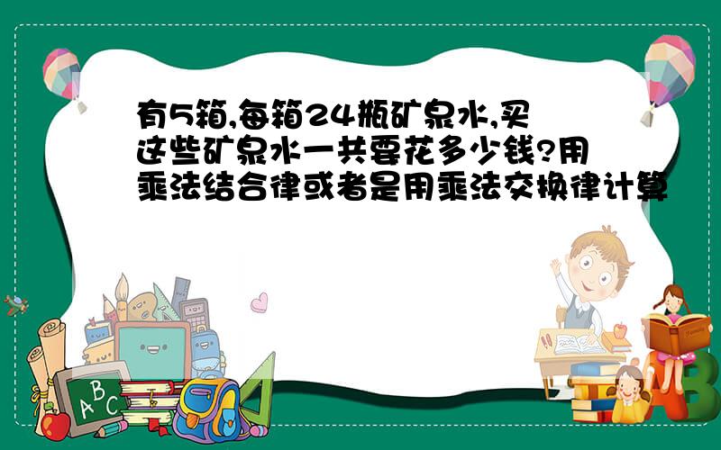 有5箱,每箱24瓶矿泉水,买这些矿泉水一共要花多少钱?用乘法结合律或者是用乘法交换律计算