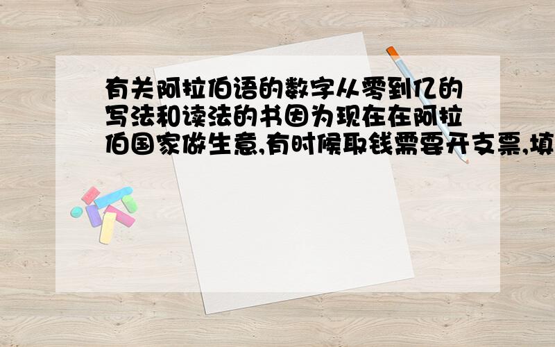 有关阿拉伯语的数字从零到亿的写法和读法的书因为现在在阿拉伯国家做生意,有时候取钱需要开支票,填支票的时候需要填写阿拉伯语的数字,想请教高手阿拉伯语的数字从0到上亿的写法和读