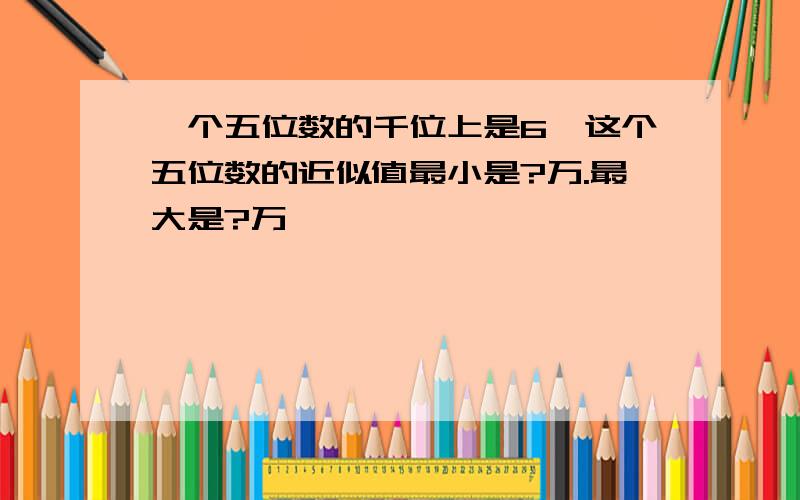 一个五位数的千位上是6,这个五位数的近似值最小是?万.最大是?万