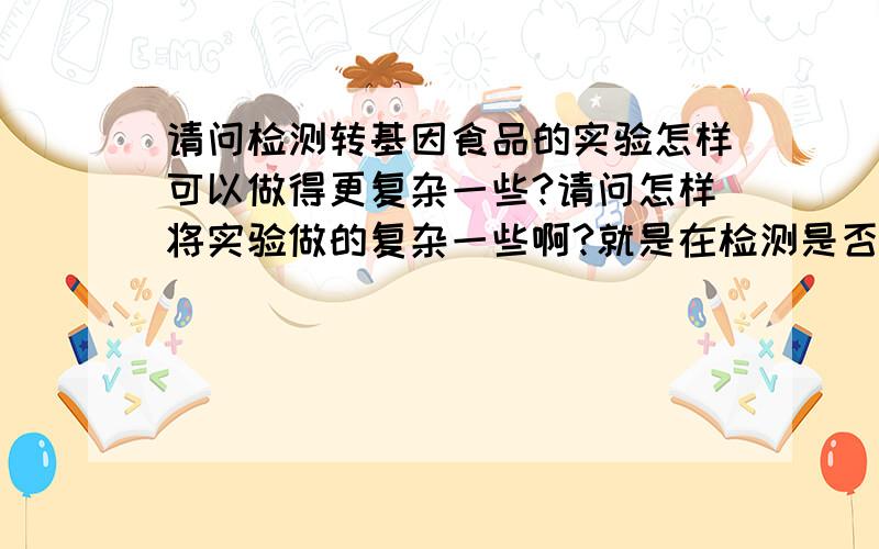 请问检测转基因食品的实验怎样可以做得更复杂一些?请问怎样将实验做的复杂一些啊?就是在检测是否是转基因的基础上能否再引入其它实验将它做的复杂一点呢?这学期的作业想做检验一堆