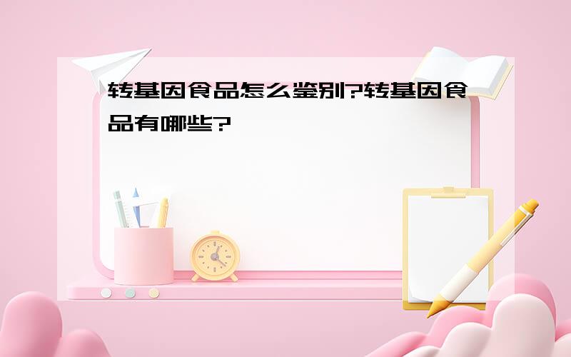 转基因食品怎么鉴别?转基因食品有哪些?