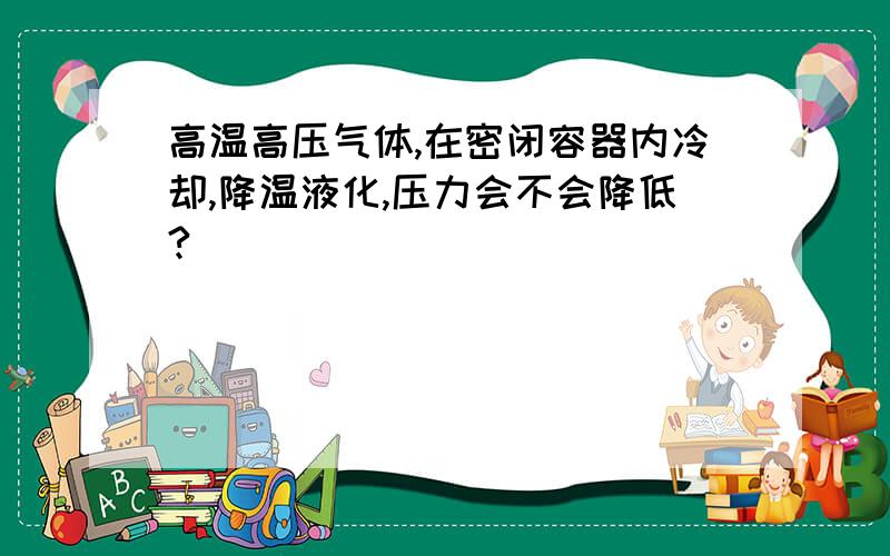 高温高压气体,在密闭容器内冷却,降温液化,压力会不会降低?