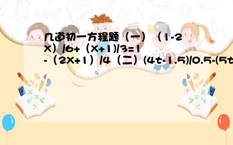 几道初一方程题（一）（1-2X）/6+（X+1)/3=1-（2X+1）/4（二）(4t-1.5)/0.5-(5t-0.8)/0.2=(1.2-t)/0.1+3