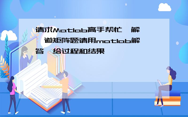 请求Matlab高手帮忙,解一道矩阵题请用matlab解答,给过程和结果,