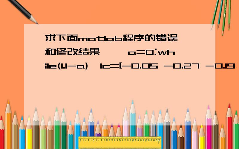 求下面matlab程序的错误和修改结果>> a=0;while(1.1-a)>1c=[-0.05 -0.27 -0.19 -0.185 -0.185];Aeq=[1 1.01 1.02 1.045 1.065]; beq=[1];A=[0 0.025 0 0 0;0 0 0.015 0 0;0 0 0 0.055 0;0 0 0 0 0.026];b=[a;a;a;a];vlb=[0,0,0,0,0];vub=[];[x,val]=linpro