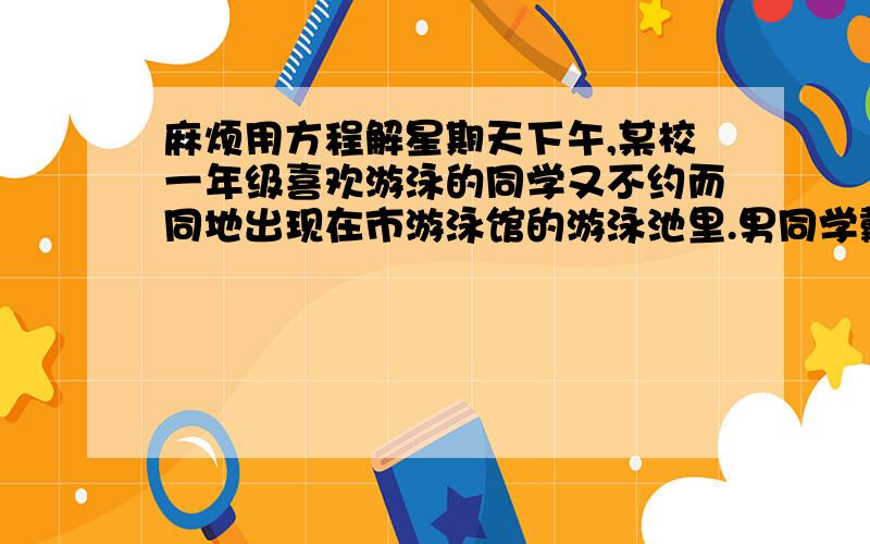 麻烦用方程解星期天下午,某校一年级喜欢游泳的同学又不约而同地出现在市游泳馆的游泳池里.男同学戴的游泳帽是白色的女同学的泳帽都是粉色的.在清点人数时,同学们发现了一个有趣的现