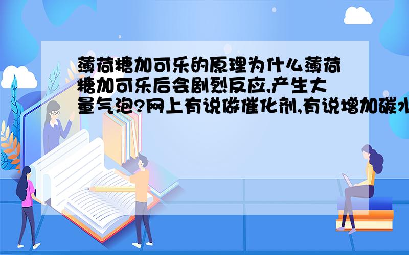 薄荷糖加可乐的原理为什么薄荷糖加可乐后会剧烈反应,产生大量气泡?网上有说做催化剂,有说增加碳水化合物的气体产量,众说纷纭.望专家给个权威解释.不要太难懂就好.