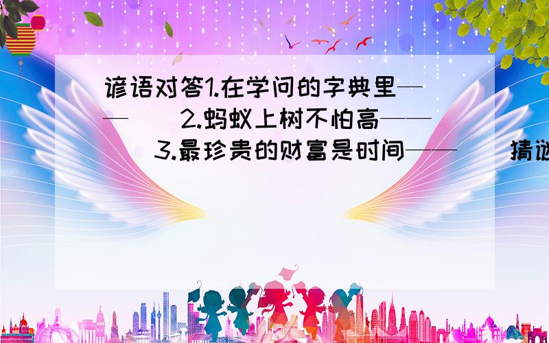 谚语对答1.在学问的字典里——（）2.蚂蚁上树不怕高——（）3.最珍贵的财富是时间——（）猜谜语1.独木造高楼,没哇没赚头,人在水上走,水在人上流 打一生活用品歇后语1.刀切大葱——（