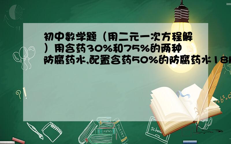 初中数学题（用二元一次方程解）用含药30%和75%的两种防腐药水,配置含药50%的防腐药水18KG,两种药水各需取多少?