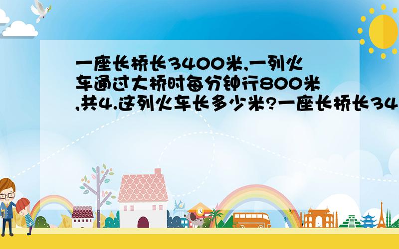 一座长桥长3400米,一列火车通过大桥时每分钟行800米,共4.这列火车长多少米?一座长桥长3400米,一列火车通过大桥时每分钟行800米,车头开上桥到车尾共4.这列火车长多少米?